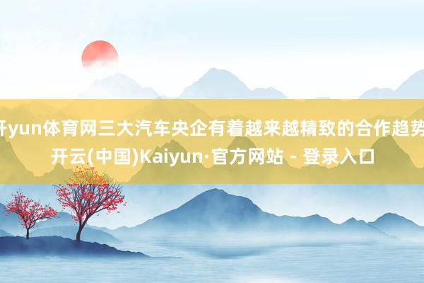 开yun体育网三大汽车央企有着越来越精致的合作趋势-开云(中国)Kaiyun·官方网站 - 登录入口