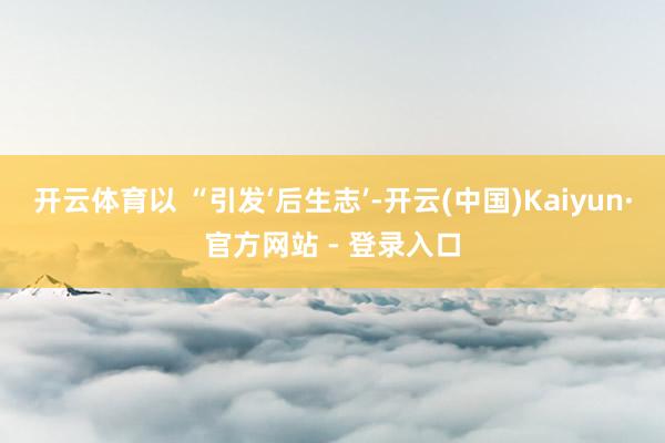 开云体育以 “引发‘后生志’-开云(中国)Kaiyun·官方网站 - 登录入口