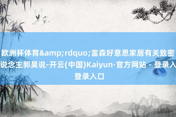 欧洲杯体育&rdquo;富森好意思家居有关致密东说念主郭昊说-开云(中国)Kaiyun·官方网站 - 登录入口