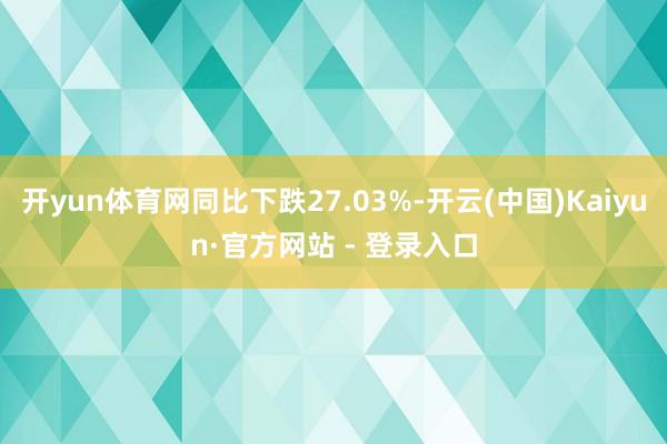 开yun体育网同比下跌27.03%-开云(中国)Kaiyun·官方网站 - 登录入口