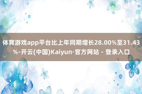 体育游戏app平台比上年同期增长28.00%至31.43%-开云(中国)Kaiyun·官方网站 - 登录入口