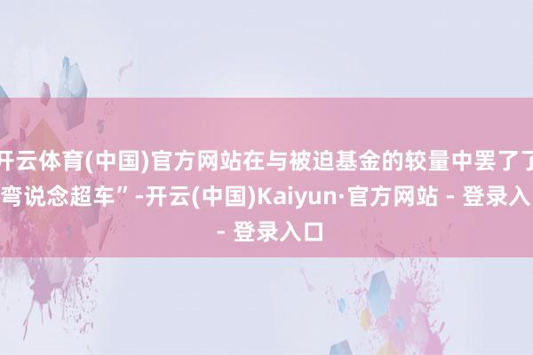 开云体育(中国)官方网站在与被迫基金的较量中罢了了“弯说念超车”-开云(中国)Kaiyun·官方网站 - 登录入口