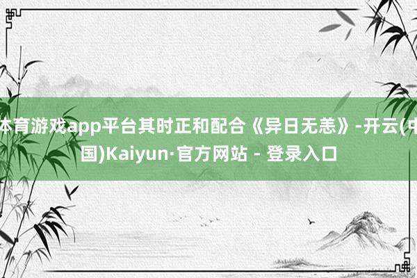 体育游戏app平台其时正和配合《异日无恙》-开云(中国)Kaiyun·官方网站 - 登录入口