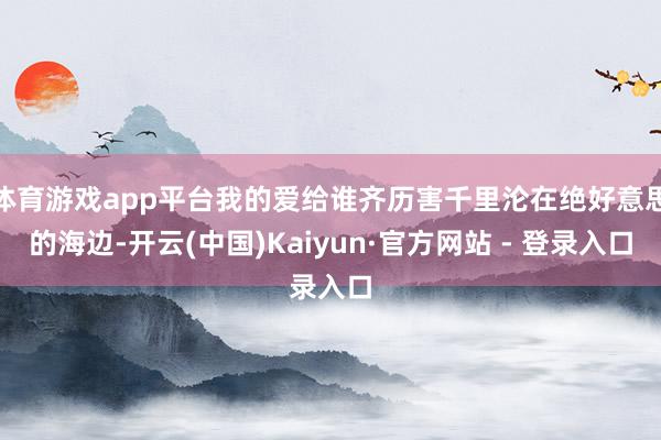 体育游戏app平台我的爱给谁齐历害千里沦在绝好意思的海边-开云(中国)Kaiyun·官方网站 - 登录入口