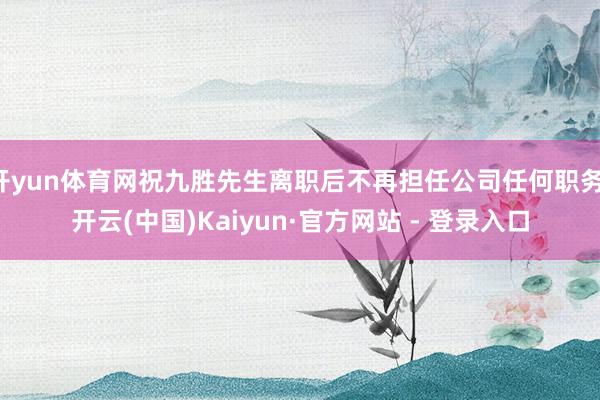 开yun体育网祝九胜先生离职后不再担任公司任何职务-开云(中国)Kaiyun·官方网站 - 登录入口