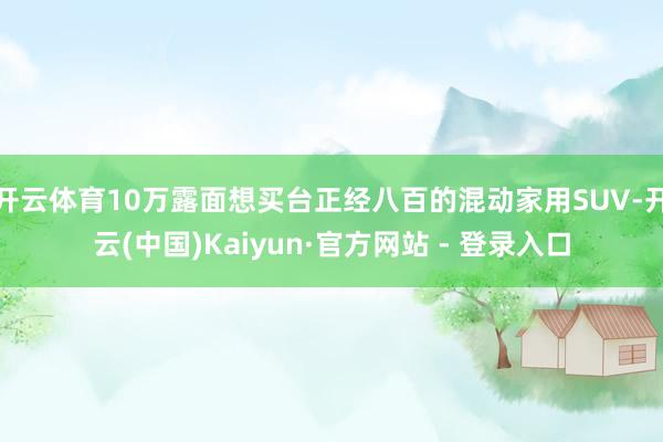 开云体育10万露面想买台正经八百的混动家用SUV-开云(中国)Kaiyun·官方网站 - 登录入口