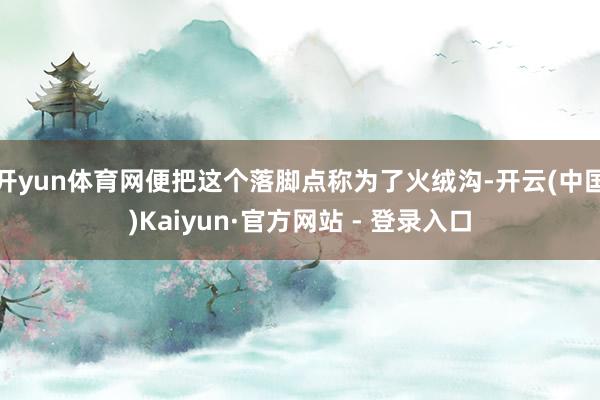 开yun体育网便把这个落脚点称为了火绒沟-开云(中国)Kaiyun·官方网站 - 登录入口