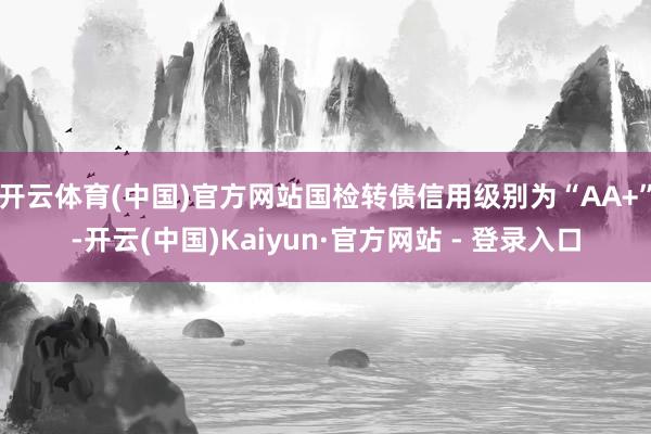 开云体育(中国)官方网站国检转债信用级别为“AA+”-开云(中国)Kaiyun·官方网站 - 登录入口