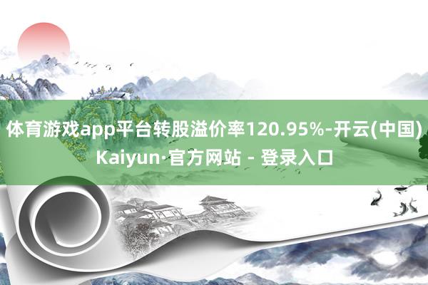 体育游戏app平台转股溢价率120.95%-开云(中国)Kaiyun·官方网站 - 登录入口
