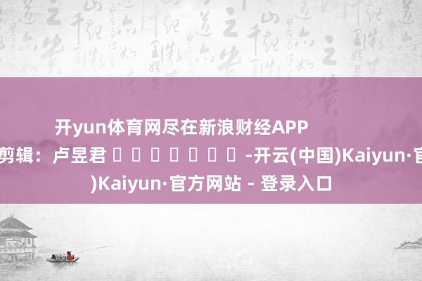 开yun体育网尽在新浪财经APP            						包袱剪辑：卢昱君 							-开云(中国)Kaiyun·官方网站 - 登录入口