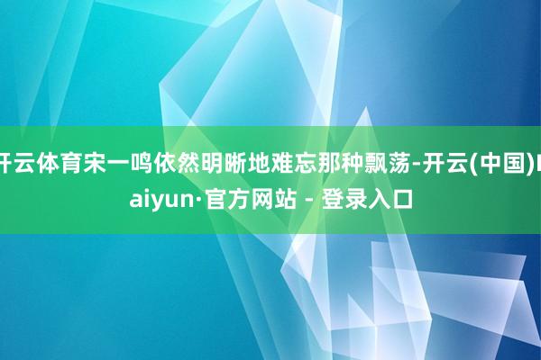开云体育宋一鸣依然明晰地难忘那种飘荡-开云(中国)Kaiyun·官方网站 - 登录入口