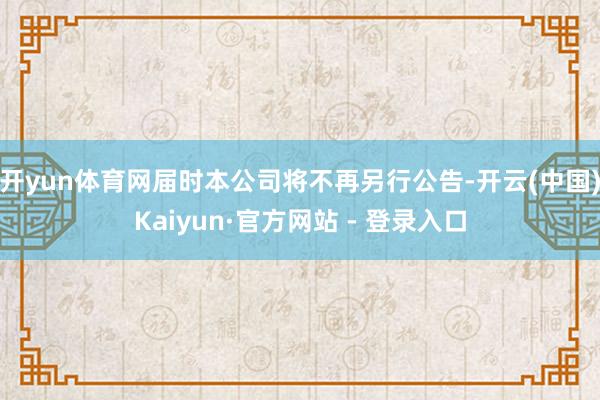 开yun体育网届时本公司将不再另行公告-开云(中国)Kaiyun·官方网站 - 登录入口