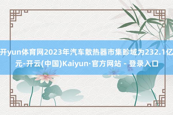 开yun体育网2023年汽车散热器市集畛域为232.1亿元-开云(中国)Kaiyun·官方网站 - 登录入口