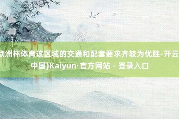欧洲杯体育该区域的交通和配套要求齐较为优胜-开云(中国)Kaiyun·官方网站 - 登录入口