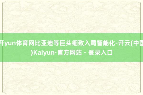 开yun体育网比亚迪等巨头细致入局智能化-开云(中国)Kaiyun·官方网站 - 登录入口