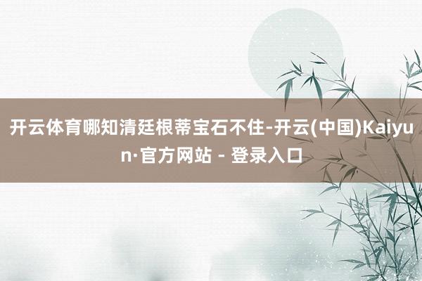 开云体育哪知清廷根蒂宝石不住-开云(中国)Kaiyun·官方网站 - 登录入口