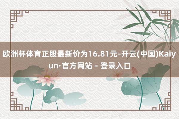 欧洲杯体育正股最新价为16.81元-开云(中国)Kaiyun·官方网站 - 登录入口