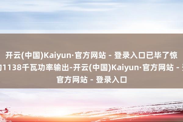 开云(中国)Kaiyun·官方网站 - 登录入口已毕了惊东谈主的1138千瓦功率输出-开云(中国)Kaiyun·官方网站 - 登录入口