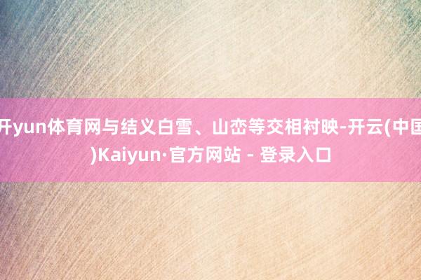 开yun体育网与结义白雪、山峦等交相衬映-开云(中国)Kaiyun·官方网站 - 登录入口