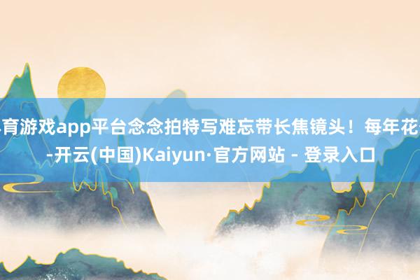 体育游戏app平台念念拍特写难忘带长焦镜头！每年花季-开云(中国)Kaiyun·官方网站 - 登录入口