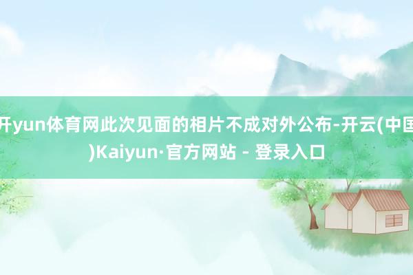 开yun体育网此次见面的相片不成对外公布-开云(中国)Kaiyun·官方网站 - 登录入口