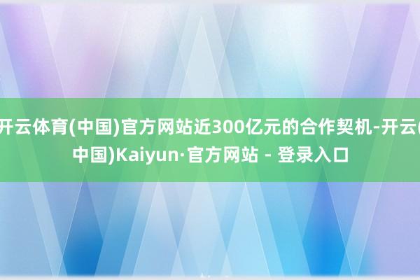开云体育(中国)官方网站近300亿元的合作契机-开云(中国)Kaiyun·官方网站 - 登录入口