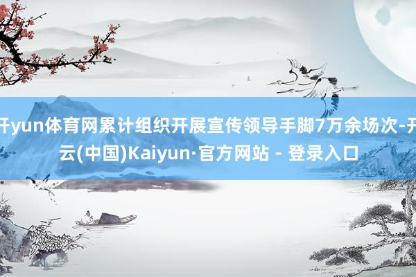 开yun体育网累计组织开展宣传领导手脚7万余场次-开云(中国)Kaiyun·官方网站 - 登录入口