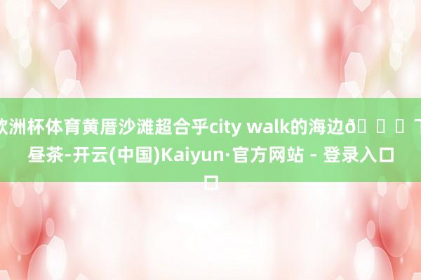 欧洲杯体育黄厝沙滩超合乎city walk的海边🏝下昼茶-开云(中国)Kaiyun·官方网站 - 登录入口