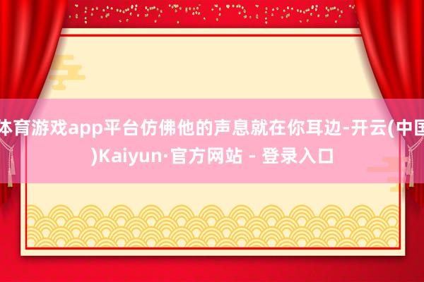 体育游戏app平台仿佛他的声息就在你耳边-开云(中国)Kaiyun·官方网站 - 登录入口