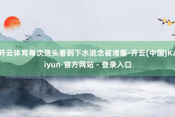 开云体育每次洗头看到下水说念被堵塞-开云(中国)Kaiyun·官方网站 - 登录入口