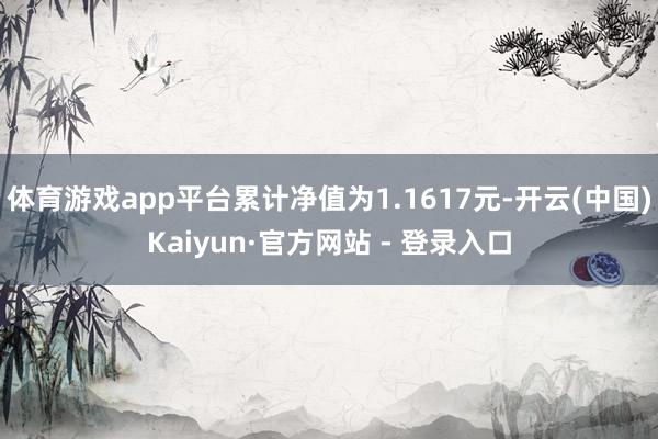 体育游戏app平台累计净值为1.1617元-开云(中国)Kaiyun·官方网站 - 登录入口