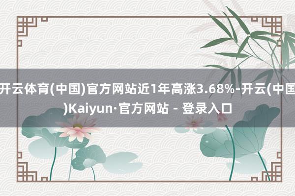 开云体育(中国)官方网站近1年高涨3.68%-开云(中国)Kaiyun·官方网站 - 登录入口