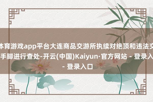 体育游戏app平台大连商品交游所执续对绝顶和违法交游手脚进行查处-开云(中国)Kaiyun·官方网站 - 登录入口