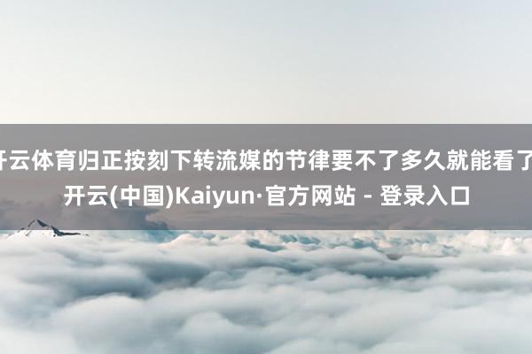 开云体育归正按刻下转流媒的节律要不了多久就能看了-开云(中国)Kaiyun·官方网站 - 登录入口