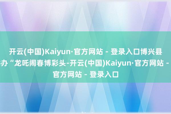 开云(中国)Kaiyun·官方网站 - 登录入口博兴县乔庄镇举办“龙吒闹春博彩头-开云(中国)Kaiyun·官方网站 - 登录入口