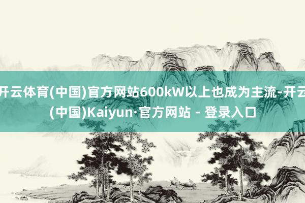 开云体育(中国)官方网站600kW以上也成为主流-开云(中国)Kaiyun·官方网站 - 登录入口