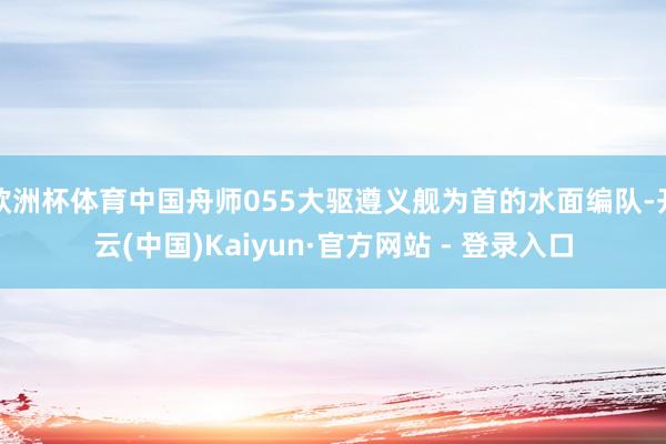 欧洲杯体育中国舟师055大驱遵义舰为首的水面编队-开云(中国)Kaiyun·官方网站 - 登录入口