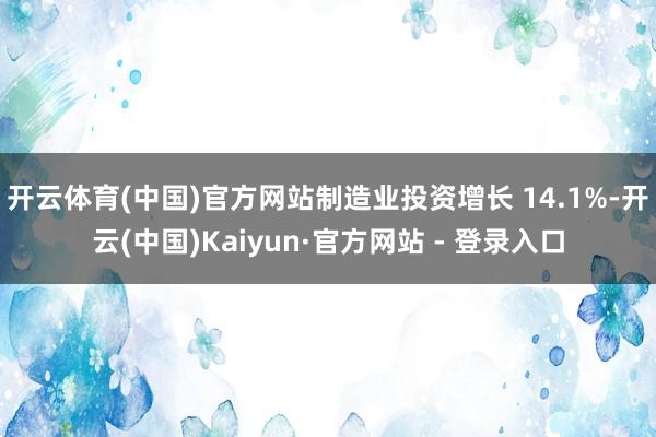 开云体育(中国)官方网站制造业投资增长 14.1%-开云(中国)Kaiyun·官方网站 - 登录入口