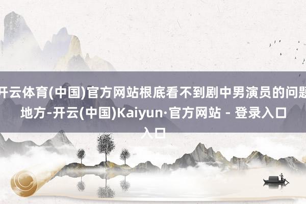 开云体育(中国)官方网站根底看不到剧中男演员的问题地方-开云(中国)Kaiyun·官方网站 - 登录入口