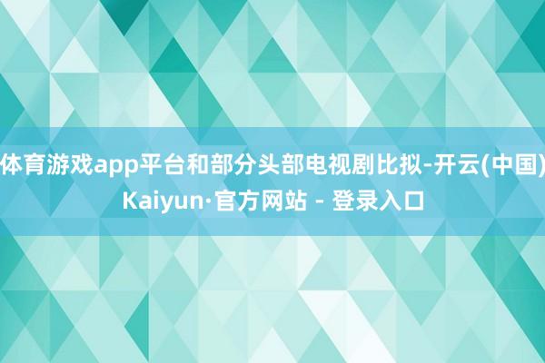 体育游戏app平台和部分头部电视剧比拟-开云(中国)Kaiyun·官方网站 - 登录入口