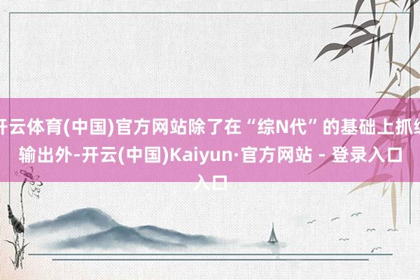 开云体育(中国)官方网站除了在“综N代”的基础上抓续输出外-开云(中国)Kaiyun·官方网站 - 登录入口