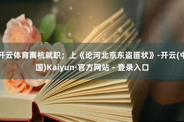 开云体育离杭就职；上《论河北京东盗匪状》-开云(中国)Kaiyun·官方网站 - 登录入口