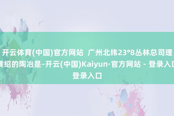 开云体育(中国)官方网站  广州北纬23°8丛林总司理黄绍的陶冶是-开云(中国)Kaiyun·官方网站 - 登录入口