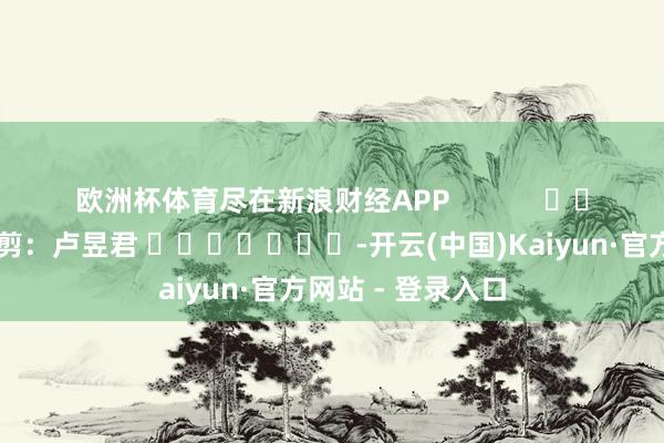 欧洲杯体育尽在新浪财经APP            						背负裁剪：卢昱君 							-开云(中国)Kaiyun·官方网站 - 登录入口