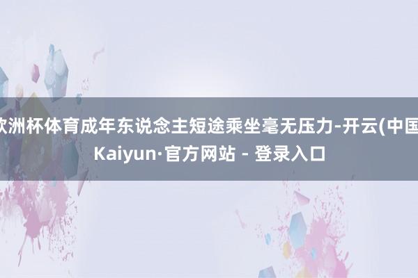 欧洲杯体育成年东说念主短途乘坐毫无压力-开云(中国)Kaiyun·官方网站 - 登录入口