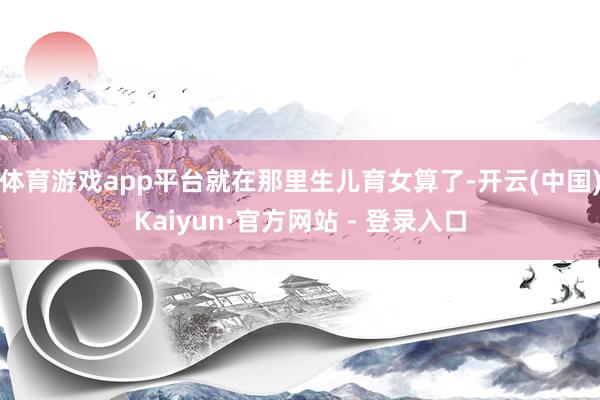 体育游戏app平台就在那里生儿育女算了-开云(中国)Kaiyun·官方网站 - 登录入口