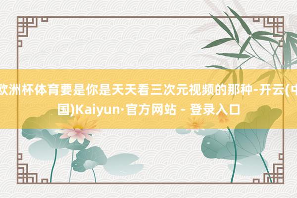 欧洲杯体育要是你是天天看三次元视频的那种-开云(中国)Kaiyun·官方网站 - 登录入口