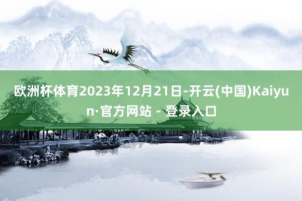 欧洲杯体育2023年12月21日-开云(中国)Kaiyun·官方网站 - 登录入口