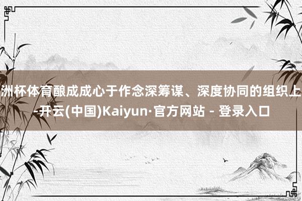 欧洲杯体育酿成成心于作念深筹谋、深度协同的组织上风-开云(中国)Kaiyun·官方网站 - 登录入口