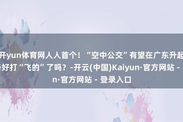 开yun体育网人人首个！“空中公交”有望在广东升起！你准备好打“飞的”了吗？-开云(中国)Kaiyun·官方网站 - 登录入口